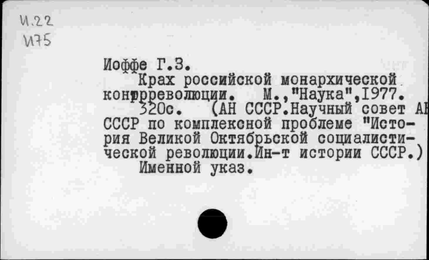 ﻿И .22
Иоффе Г.З.
Крах российской монархической контрреволюции. М.."Наука”,1977.
320с. (АН СССР.Научный совет А! СССР по комплексной проблеме "История Великой Октябрьской социалистической революции.Ин-т истории СССР.)
Именной указ.